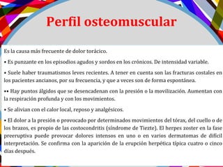 Perfil osteomuscular
Es la causa más frecuente de dolor torácico.
• Es punzante en los episodios agudos y sordos en los crónicos. De intensidad variable.
• Suele haber traumatismos leves recientes. A tener en cuenta son las fracturas costales en
los pacientes ancianos, por su frecuencia, y que a veces son de forma espontánea.
•• Hay puntos álgidos que se desencadenan con la presión o la movilización. Aumentan con
la respiración profunda y con los movimientos.
• Se alivian con el calor local, reposo y analgésicos.
• El dolor a la presión o provocado por determinados movimientos del tórax, del cuello o de
los brazos, es propio de las costocondritis (síndrome de Tiezte). El herpes zoster en la fase
preeruptiva puede provocar dolores intensos en uno o en varios dermatomas de difícil
interpretación. Se confirma con la aparición de la erupción herpética típica cuatro o cinco
días después.
 
