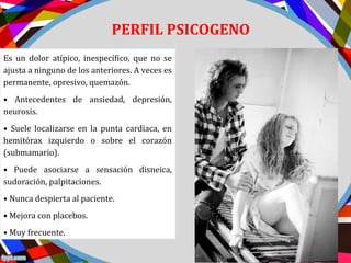 PERFIL PSICOGENO
Es un dolor atípico, inespecífico, que no se
ajusta a ninguno de los anteriores. A veces es
permanente, opresivo, quemazón.
• Antecedentes de ansiedad, depresión,
neurosis.
• Suele localizarse en la punta cardiaca, en
hemitórax izquierdo o sobre el corazón
(submamario).
• Puede asociarse a sensación disneica,
sudoración, palpitaciones.
• Nunca despierta al paciente.
• Mejora con placebos.
• Muy frecuente.
 