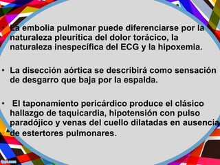• La embolia pulmonar puede diferenciarse por la
naturaleza pleurítica del dolor torácico, la
naturaleza inespecífica del ECG y la hipoxemia.
• La disección aórtica se describirá como sensación
de desgarro que baja por la espalda.
• El taponamiento pericárdico produce el clásico
hallazgo de taquicardia, hipotensión con pulso
paradójico y venas del cuello dilatadas en ausencia
de estertores pulmonares.
 