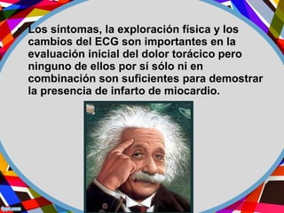 • Los síntomas, la exploración física y los
cambios del ECG son importantes en la
evaluación inicial del dolor torácico pero
ninguno de ellos por sí sólo ni en
combinación son suficientes para demostrar
la presencia de infarto de miocardio.
 