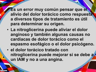 • Es un error muy común pensar que el
alivio del dolor torácico como respuesta
a diversos tipos de tratamiento es útil
para determinar su origen.
• La nitroglicerina puede aliviar el dolor
anginoso y también algunas causas no
cardiacas de dolor torácico como el
espasmo esofágico o el dolor psicógeno.
• el dolor torácico tratado con
nitroglicerina puede mejorar si se debe a
un IAM y no a una angina.
 