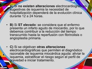 • A) Si no existen alteraciones electrocardiográficas
sugestivas de isquemia la necesidad de
hospitalización dependerá de la evolución clínica
durante 12 a 24 horas.
• B) Si ST elevado: se considera que el enfermo
presenta un infarto agudo de miocardio, por lo que
debemos contribuir a la reducción del tiempo
transcurrido hasta la reperfusión con fibrinolisis o
angioplastia primaria.
• C) Si se objetivan otras alteraciones
electrocardiográficas que permiten el diagnóstico
razonable de isquemia miocárdica aguda: aliviar la
isquemia, estratificar el riesgo según el perfil de
gravedad e iniciar tratamiento.
 