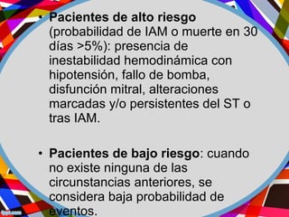• Pacientes de alto riesgo
(probabilidad de IAM o muerte en 30
días >5%): presencia de
inestabilidad hemodinámica con
hipotensión, fallo de bomba,
disfunción mitral, alteraciones
marcadas y/o persistentes del ST o
tras IAM.
• Pacientes de bajo riesgo: cuando
no existe ninguna de las
circunstancias anteriores, se
considera baja probabilidad de
eventos.
 