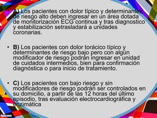 • A) Los pacientes con dolor típico y determinantes
de riesgo alto deben ingresar en un área dotada
de monitorización ECG continua y tras diagnostico
y estabilización setrasladará a unidades
coronarias.
• B) Los pacientes con dolor torácico típico y
determinantes de riesgo bajo pero con algún
modificador de riesgo podrán ingresar en unidad
de cuidados intermedios, bien para confirmación
diagnóstica o para inicio de tratamiento.
• C) Los pacientes con bajo riesgo y sin
modificadores de riesgo podrán ser controlados en
su domicilio, a partir de las 12 horas del último
episodio, tras evaluación electrocardiográfica y
enzimática
 