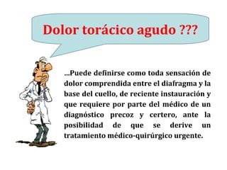 Dolor torácico agudo ???
…Puede definirse como toda sensación de
dolor comprendida entre el diafragma y la
base del cuello, de reciente instauración y
que requiere por parte del médico de un
diagnóstico precoz y certero, ante la
posibilidad de que se derive un
tratamiento médico-quirúrgico urgente.
 