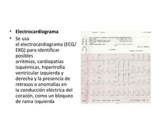 • Electrocardiograma
• Se usa
el electrocardiograma (ECG/
EKG) para identificar
posibles
arritmias, cardiopatías
isquémicas, hipertrofia
ventricular izquierda y
derecha y la presencia de
retrasos o anomalías en
la conducción eléctrica del
corazón, como un bloqueo
de rama izquierda
 
