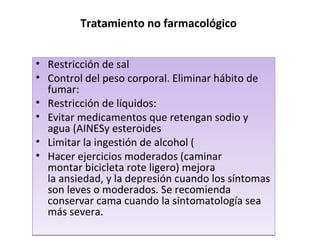 Tratamiento no farmacológico
• Restricción de sal
• Control del peso corporal. Eliminar hábito de
fumar:
• Restricción de líquidos:
• Evitar medicamentos que retengan sodio y
agua (AINESy esteroides
• Limitar la ingestión de alcohol (
• Hacer ejercicios moderados (caminar
montar bicicleta rote ligero) mejora
la ansiedad, y la depresión cuando los síntomas
son leves o moderados. Se recomienda
conservar cama cuando la sintomatología sea
más severa.
• Restricción de sal
• Control del peso corporal. Eliminar hábito de
fumar:
• Restricción de líquidos:
• Evitar medicamentos que retengan sodio y
agua (AINESy esteroides
• Limitar la ingestión de alcohol (
• Hacer ejercicios moderados (caminar
montar bicicleta rote ligero) mejora
la ansiedad, y la depresión cuando los síntomas
son leves o moderados. Se recomienda
conservar cama cuando la sintomatología sea
más severa.
 