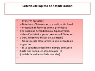 Criterios de ingreso de hospitalización
• – Primeros episodios
• – Deterioro súbito respecto a la situación basal
• – Presencia de factores de mal pronóstico
• (inestabilidad hemodinámica, hiponatremia,
• disfunción sistólica grave previa con FE inferior
• a 30%, creatinina mayor de 2,5 mg/dl)
• – Sin respuesta al tratamiento administrado en
• urgencias
• – Si se considera excesivo el tiempo de espera
• hasta que pueda ser atendido por HD
• (de 8 de la mañana a 9 de la noche)
•
• – Primeros episodios
• – Deterioro súbito respecto a la situación basal
• – Presencia de factores de mal pronóstico
• (inestabilidad hemodinámica, hiponatremia,
• disfunción sistólica grave previa con FE inferior
• a 30%, creatinina mayor de 2,5 mg/dl)
• – Sin respuesta al tratamiento administrado en
• urgencias
• – Si se considera excesivo el tiempo de espera
• hasta que pueda ser atendido por HD
• (de 8 de la mañana a 9 de la noche)
•
 
