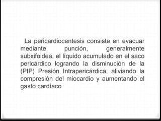 La pericardiocentesis consiste en evacuar
mediante punción, generalmente
subxifoidea, el líquido acumulado en el saco
pericárdico logrando la disminución de la
(PIP) Presión Intrapericárdica, aliviando la
compresión del miocardio y aumentando el
gasto cardíaco
 