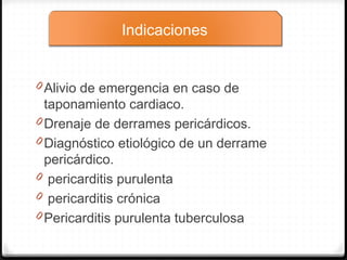 0 Alivio de emergencia en caso de
taponamiento cardiaco.
0 Drenaje de derrames pericárdicos.
0 Diagnóstico etiológico de un derrame
pericárdico.
0  pericarditis purulenta
0 pericarditis crónica
0 Pericarditis purulenta tuberculosa
Indicaciones
 