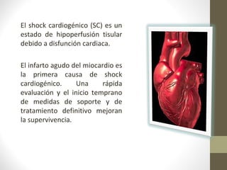 El shock cardiogénico (SC) es un
estado de hipoperfusión tisular
debido a disfunción cardiaca.
El infarto agudo del miocardio es
la primera causa de shock
cardiogénico. Una rápida
evaluación y el inicio temprano
de medidas de soporte y de
tratamiento definitivo mejoran
la supervivencia.
 