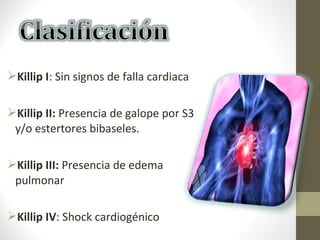 Killip I: Sin signos de falla cardiaca
Killip II: Presencia de galope por S3
y/o estertores bibaseles.
Killip III: Presencia de edema
pulmonar
Killip IV: Shock cardiogénico
 