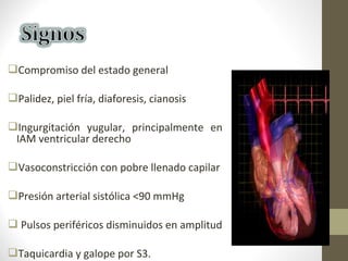 Compromiso del estado general
Palidez, piel fría, diaforesis, cianosis
Ingurgitación yugular, principalmente en
IAM ventricular derecho
Vasoconstricción con pobre llenado capilar
Presión arterial sistólica <90 mmHg
 Pulsos periféricos disminuidos en amplitud
Taquicardia y galope por S3.
 