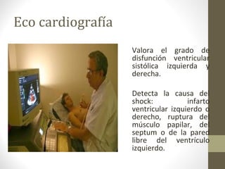 Eco cardiografía
Valora el grado de
disfunción ventricular
sistólica izquierda y
derecha.
Detecta la causa del
shock: infarto
ventricular izquierdo o
derecho, ruptura del
músculo papilar, del
septum o de la pared
libre del ventrículo
izquierdo.
 