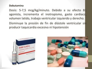 Dobutamina
Dosis: 5-7,5 mcg/kg/minuto. Debido a su efecto B1
agonista, incrementa el inotropismo, gasto cardiaco,
volumen latido, trabajo ventricular izquierdo y derecho.
Disminuye la presión de fin de diástole ventricular sin
producir taquicardia excesiva ni hipotensión
 