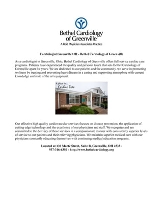Cardiologist Greenville OH - Bethel Cardiology of Greenville

As a cardiologist in Greenville, Ohio, Bethel Cardiology of Greenville offers full service cardiac care
programs. Patients have experienced the quality and personal touch that sets Bethel Cardiology of
Greenville apart for years. We are dedicated to our patients and the community, we serve in promoting
wellness by treating and preventing heart disease in a caring and supporting atmosphere with current
knowledge and state of the art equipment.




Our effective high quality cardiovascular services focuses on disease prevention, the application of
cutting edge technology and the excellence of our physicians and staff. We recognize and are
committed to the delivery of these services in a compassionate manner with consistently superior levels
of service to our patients and their referring physicians. We maintain superior medical care with our
physicians constantly educating themselves with continuing medical education programs.

                    Located at 130 Martz Street, Suite B, Greenville, OH 45331
                         937-316-6350 - http://www.bethelcardiology.org
 