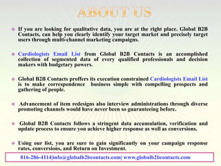  If you are looking for qualitative data, you are at the right place. Global B2B
Contacts, can help you clearly identify your target market and precisely target
users through multi-channel marketing campaigns.
 Cardiologists Email List from Global B2B Contacts is an accomplished
collection of segmented data of every qualified professionals and decision
makers with budgetary powers.
 Global B2B Contacts proffers its execution constrained Cardiologists Email List
is to make correspondence business simple with compelling prospects and
gathering of people.
 Advancement of item redesigns also interview administrations through diverse
promoting channels would have never been so guaranteeing before.
 Global B2B Contacts follows a stringent data accumulation, verification and
update process to ensure you achieve higher response as well as conversions.
 Using our list, you are sure to gain significantly on your campaign response
rates, conversions, and Return on Investment.
816-286-4114|info@globalb2bcontacts.com| www.globalb2bcontacts.com
 