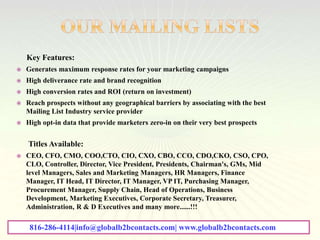 Key Features:
 Generates maximum response rates for your marketing campaigns
 High deliverance rate and brand recognition
 High conversion rates and ROI (return on investment)
 Reach prospects without any geographical barriers by associating with the best
Mailing List Industry service provider
 High opt-in data that provide marketers zero-in on their very best prospects
Titles Available:
 CEO, CFO, CMO, COO,CTO, CIO, CXO, CBO, CCO, CDO,CKO, CSO, CPO,
CLO, Controller, Director, Vice President, Presidents, Chairman's, GMs, Mid
level Managers, Sales and Marketing Managers, HR Managers, Finance
Manager, IT Head, IT Director, IT Manager, VP IT, Purchasing Manager,
Procurement Manager, Supply Chain, Head of Operations, Business
Development, Marketing Executives, Corporate Secretary, Treasurer,
Administration, R & D Executives and many more......!!!
816-286-4114|info@globalb2bcontacts.com| www.globalb2bcontacts.com
 