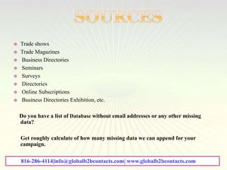  Trade shows
 Trade Magazines
 Business Directories
 Seminars
 Surveys
 Directories
 Online Subscriptions
 Business Directories Exhibition, etc.
Do you have a list of Database without email addresses or any other missing
data?
Get roughly calculate of how many missing data we can append for your
campaign.
816-286-4114|info@globalb2bcontacts.com| www.globalb2bcontacts.com
 