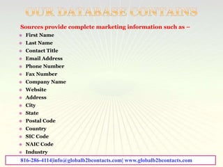 Sources provide complete marketing information such as –
 First Name
 Last Name
 Contact Title
 Email Address
 Phone Number
 Fax Number
 Company Name
 Website
 Address
 City
 State
 Postal Code
 Country
 SIC Code
 NAIC Code
 Industry
816-286-4114|info@globalb2bcontacts.com| www.globalb2bcontacts.com
 