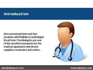 Introduction
Get customized data and Geo
location with DQMpro Cardiologist
Email Lists! Cardiologists are one
of the excellent prospects for the
medical equipment and device
suppliers, marketers and others. 
 sales@dqmpro.com www.dqmpro.com
 