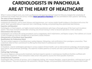 CARDIOLOGISTS IN PANCHKULA
ARE AT THE HEART OF HEALTHCARE
When it comes to heart issues, you need a professional and experienced heart expert to help you navigate the complexity of
cardiovascular health.There are various notable Heart specialist in Panchkula who are committed to their patients’ well-being.
The Value of Heart Specialists
Panchkula Cardiovascular Health
Cardiovascular illnesses, such as heart disease and hypertension, are a serious public health problem in Panchkula and across the
world. Heart specialists play an important role in identifying, treating, and preventing these potentially fatal illnesses.
Expertise and Education
Cardiologists, or heart experts, are highly trained medical practitioners who have a thorough grasp of the heart and circulation
system. They have received considerable schooling and clinical training in order to become specialists in their profession.
Interventions that save lives
Cardiologists can conduct life-saving procedures such as angioplasty, stent implantation, and bypass surgery. Their abilities are crucial
in both emergencies and the management of persistent cardiac diseases.
Characteristics of Panchkula Heart Specialists
Qualifications for Professional Work
The best cardiac surgeons in Panchkula have medical degrees, fellowships, and certifications from prestigious universities. Their
credentials attest to their commitment to offering the finest level of cardiovascular treatment.
Specializations
In Panchkula, several cardiologists specialize in various aspects of heart health, such as interventional cardiology, electrophysiology,
heart failure, and preventive cardiology. This expertise enables patients to receive care that is personalized to their unique cardiac
disease.
Cutting-Edge Technology
For precise diagnosis and successful treatment, top heart experts operate in contemporary healthcare facilities outfitted with
cutting-edge equipment. These institutions make certain that patients receive the finest possible treatment.
Comprehensive Treatment
Cardiologists offer a variety of services, such as diagnostic testing, non-invasive therapies, surgical operations, and long-term care of
cardiac diseases. They also emphasize risk assessment, lifestyle changes, and preventative interventions to improve heart health.
 
