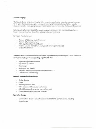 Vascular Surgery:
The Vascular Center at Kamineni Hospital offers comprehensive, leading-edge diagnosis and treatment
for all types of diseases involving the arteries, veins and lymph vessels. Patients who have vascular
diseases receive the most appropriate care in a compassionate environment at the Vascular Department.
Patients visiting Kamineni Hospital for vascular surgery receive expert care from specialists who are
leaders in conventional and state-of-the-art diagnostics and treatments.
Services in Vascular Surgery:
Thoracic & Abdominal Aortic Aneurysms
Thoracic & Pulmonary Surgery
Adult & pediatric Open Heart Surgery
Vascular surgeries (Aorto bifermoral bypass & femoro-politial
Cardiac Rehabilitation

bypass)

The Heart Centre collaborates with various internal departments to provide complete care to patients on a
variety of levels; they include supporting departments like:
Physiotherapy and Rehabilitation
Department of nutrition
Diabetology
Nephrology and Dialysis
Diagnostic Radiology- Cardiovascular Imaging: MR / CT
Cardiothoracic Anesthesiology
Pediatric Interventional Cardiology:
Cardiac Surgery
CABGs
Minimally Invasive CABGs
Valve replacement for valvular heart disease
ASD, VSD closures & congenital heart defects repair
Closed heart surgeries & vascular surgeries
Sports Cardiology:
Complete Non- Invasive set up for cardiac rehabilitation & sports medicine, including
physiotherapy

 