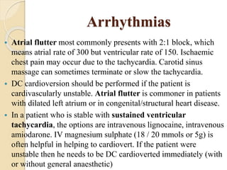 Arrhythmias
 Atrial flutter most commonly presents with 2:1 block, which
means atrial rate of 300 but ventricular rate of 150. Ischaemic
chest pain may occur due to the tachycardia. Carotid sinus
massage can sometimes terminate or slow the tachycardia.
 DC cardioversion should be performed if the patient is
cardivascularly unstable. Atrial flutter is commoner in patients
with dilated left atrium or in congenital/structural heart disease.
 In a patient who is stable with sustained ventricular
tachycardia, the options are intravenous lignocaine, intravenous
amiodarone. IV magnesium sulphate (18 / 20 mmols or 5g) is
often helpful in helping to cardiovert. If the patient were
unstable then he needs to be DC cardioverted immediately (with
or without general anaesthetic)
 