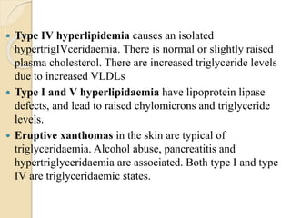  Type IV hyperlipidemia causes an isolated
hypertrigIVceridaemia. There is normal or slightly raised
plasma cholesterol. There are increased triglyceride levels
due to increased VLDLs
 Type I and V hyperlipidaemia have lipoprotein lipase
defects, and lead to raised chylomicrons and triglyceride
levels.
 Eruptive xanthomas in the skin are typical of
triglyceridaemia. Alcohol abuse, pancreatitis and
hypertriglyceridaemia are associated. Both type I and type
IV are triglyceridaemic states.
 