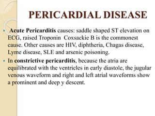 PERICARDIAL DISEASE
 Acute Pericarditis causes: saddle shaped ST elevation on
ECG, raised Troponin Coxsackie B is the commonest
cause. Other causes are HIV, diphtheria, Chagas disease,
Lyme disease, SLE and arsenic poisoning.
 In constrictive pericarditis, because the atria are
equilibrated with the ventricles in early diastole, the jugular
venous waveform and right and left atrial waveforms show
a prominent and deep y descent.
 