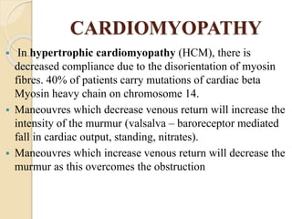 CARDIOMYOPATHY
 In hypertrophic cardiomyopathy (HCM), there is
decreased compliance due to the disorientation of myosin
fibres. 40% of patients carry mutations of cardiac beta
Myosin heavy chain on chromosome 14.
 Maneouvres which decrease venous return will increase the
intensity of the murmur (valsalva – baroreceptor mediated
fall in cardiac output, standing, nitrates).
 Maneouvres which increase venous return will decrease the
murmur as this overcomes the obstruction
 