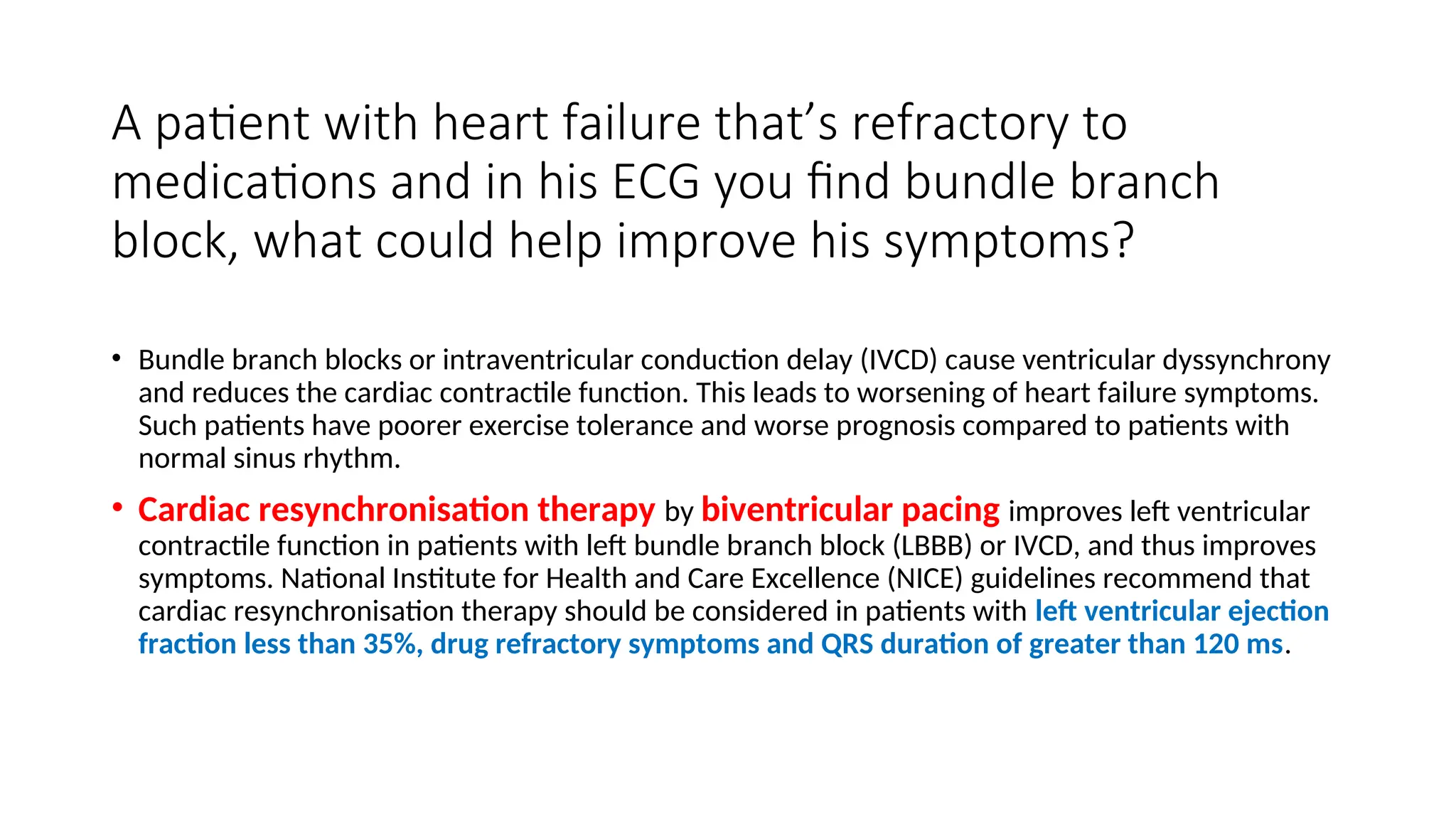 A patient with heart failure that’s refractory to
medications and in his ECG you find bundle branch
block, what could help improve his symptoms?
• Bundle branch blocks or intraventricular conduction delay (IVCD) cause ventricular dyssynchrony
and reduces the cardiac contractile function. This leads to worsening of heart failure symptoms.
Such patients have poorer exercise tolerance and worse prognosis compared to patients with
normal sinus rhythm.
• Cardiac resynchronisation therapy by biventricular pacing improves left ventricular
contractile function in patients with left bundle branch block (LBBB) or IVCD, and thus improves
symptoms. National Institute for Health and Care Excellence (NICE) guidelines recommend that
cardiac resynchronisation therapy should be considered in patients with left ventricular ejection
fraction less than 35%, drug refractory symptoms and QRS duration of greater than 120 ms.
 