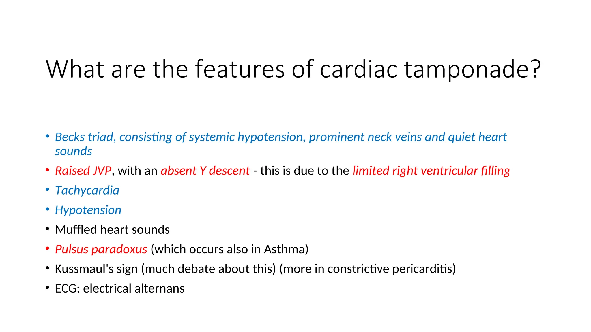 What are the features of cardiac tamponade?
• Becks triad, consisting of systemic hypotension, prominent neck veins and quiet heart
sounds
• Raised JVP, with an absent Y descent - this is due to the limited right ventricular filling
• Tachycardia
• Hypotension
• Muffled heart sounds
• Pulsus paradoxus (which occurs also in Asthma)
• Kussmaul's sign (much debate about this) (more in constrictive pericarditis)
• ECG: electrical alternans
 
