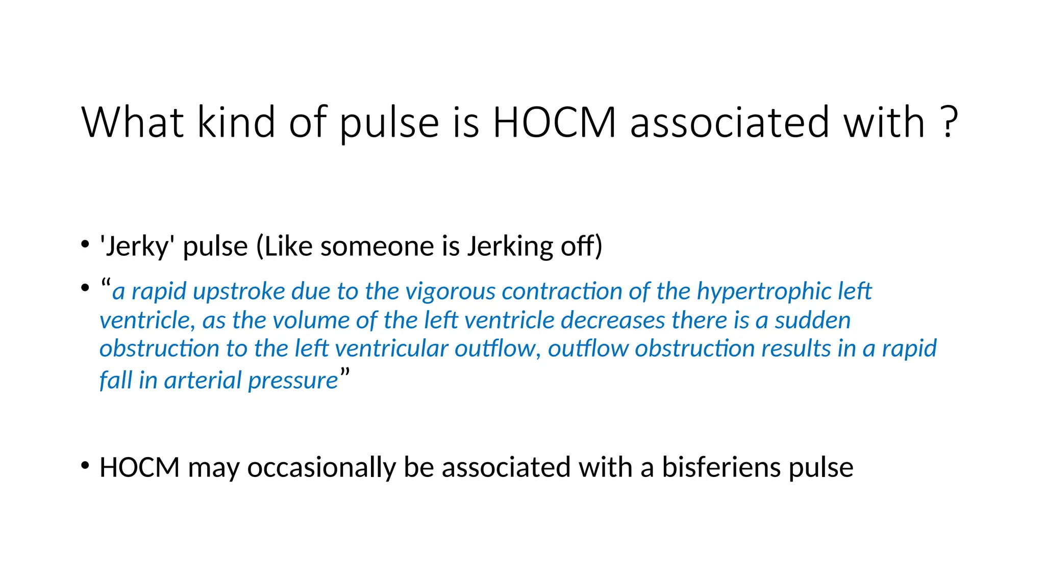 What kind of pulse is HOCM associated with ?
• 'Jerky' pulse (Like someone is Jerking off)
• “a rapid upstroke due to the vigorous contraction of the hypertrophic left
ventricle, as the volume of the left ventricle decreases there is a sudden
obstruction to the left ventricular outflow, outflow obstruction results in a rapid
fall in arterial pressure”
• HOCM may occasionally be associated with a bisferiens pulse
 