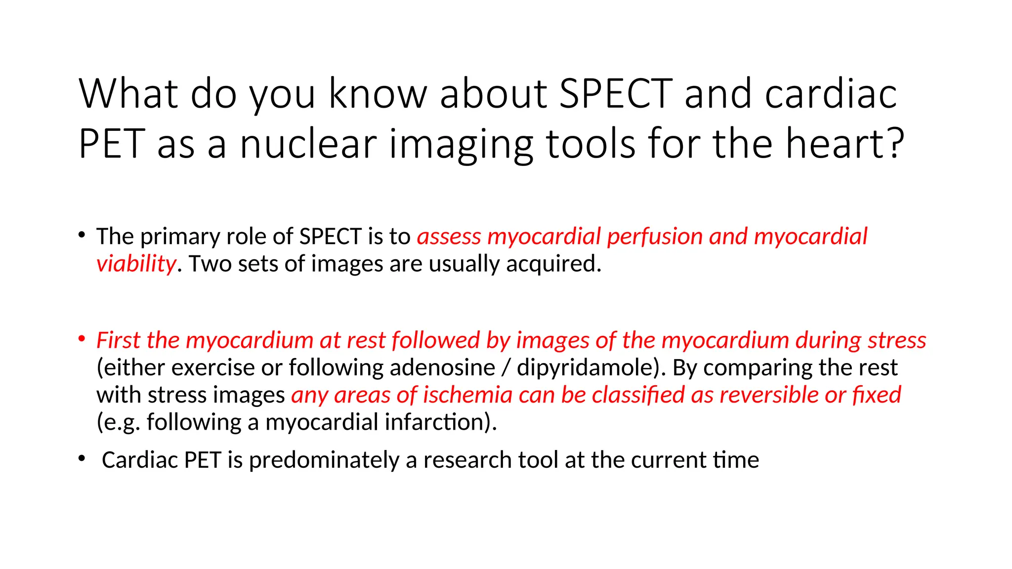 What do you know about SPECT and cardiac
PET as a nuclear imaging tools for the heart?
• The primary role of SPECT is to assess myocardial perfusion and myocardial
viability. Two sets of images are usually acquired.
• First the myocardium at rest followed by images of the myocardium during stress
(either exercise or following adenosine / dipyridamole). By comparing the rest
with stress images any areas of ischemia can be classified as reversible or fixed
(e.g. following a myocardial infarction).
• Cardiac PET is predominately a research tool at the current time
 