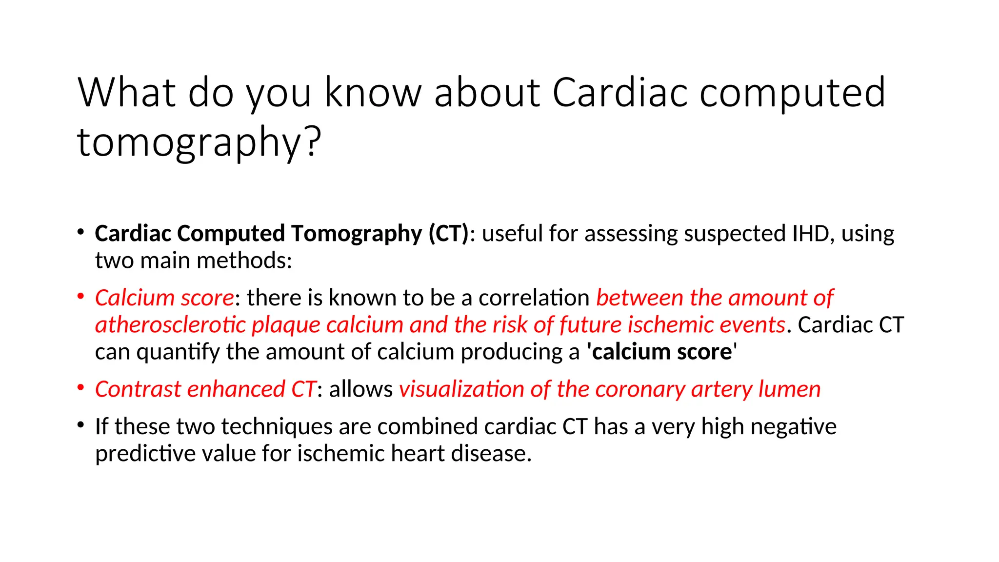 What do you know about Cardiac computed
tomography?
• Cardiac Computed Tomography (CT): useful for assessing suspected IHD, using
two main methods:
• Calcium score: there is known to be a correlation between the amount of
atherosclerotic plaque calcium and the risk of future ischemic events. Cardiac CT
can quantify the amount of calcium producing a 'calcium score'
• Contrast enhanced CT: allows visualization of the coronary artery lumen
• If these two techniques are combined cardiac CT has a very high negative
predictive value for ischemic heart disease.
 