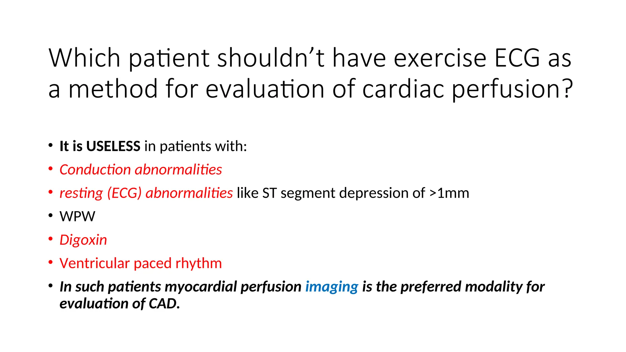 Which patient shouldn’t have exercise ECG as
a method for evaluation of cardiac perfusion?
• It is USELESS in patients with:
• Conduction abnormalities
• resting (ECG) abnormalities like ST segment depression of >1mm
• WPW
• Digoxin
• Ventricular paced rhythm
• In such patients myocardial perfusion imaging is the preferred modality for
evaluation of CAD.
 