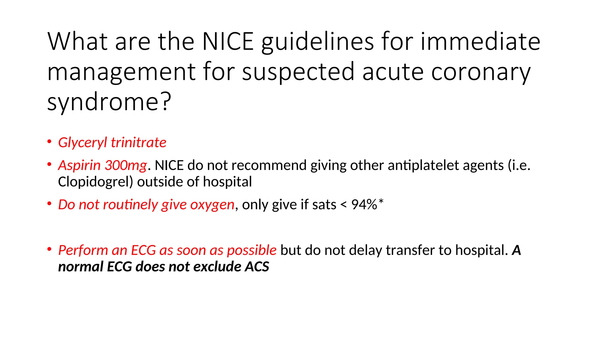 What are the NICE guidelines for immediate
management for suspected acute coronary
syndrome?
• Glyceryl trinitrate
• Aspirin 300mg. NICE do not recommend giving other antiplatelet agents (i.e.
Clopidogrel) outside of hospital
• Do not routinely give oxygen, only give if sats < 94%*
• Perform an ECG as soon as possible but do not delay transfer to hospital. A
normal ECG does not exclude ACS
 
