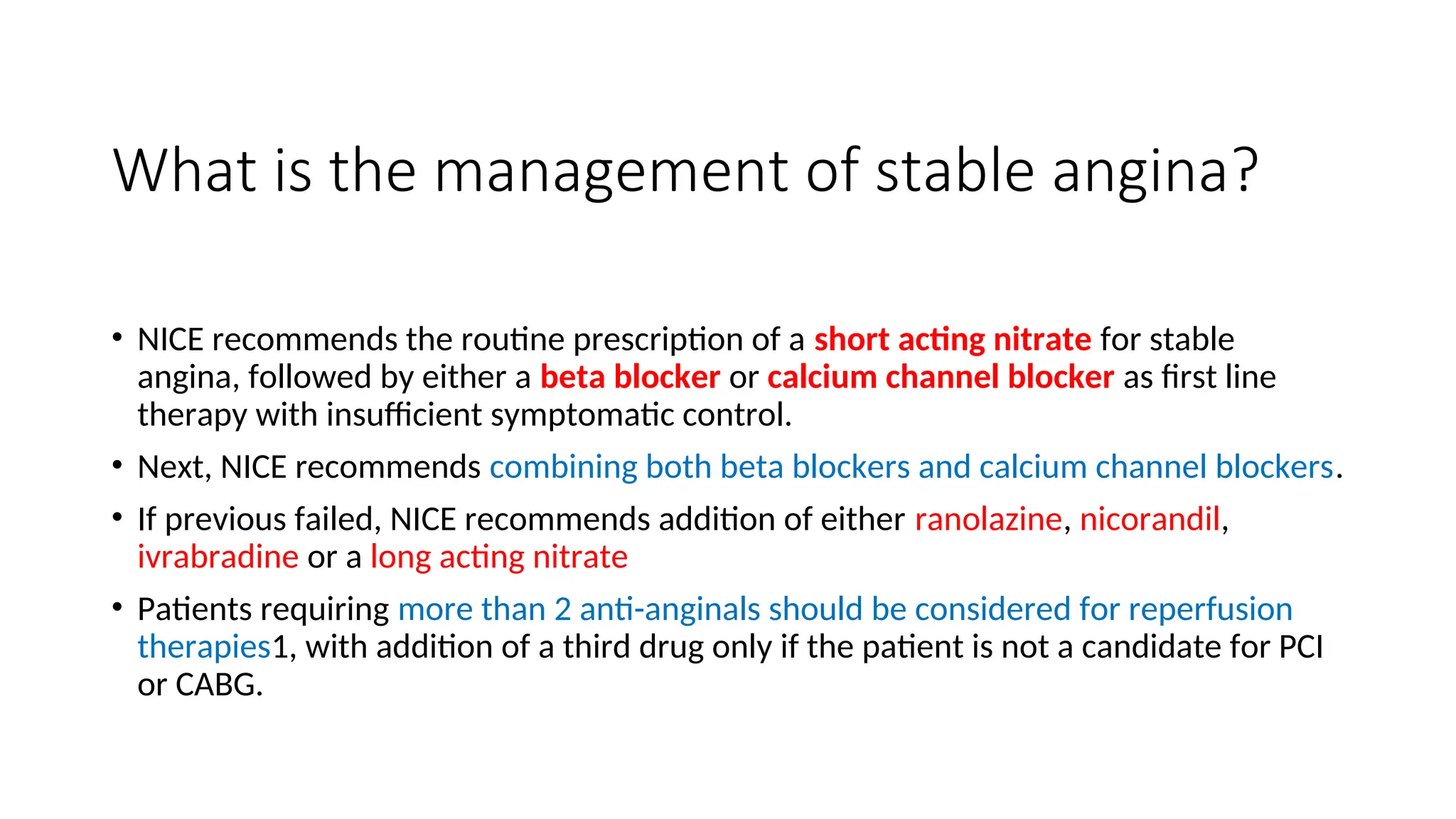 What is the management of stable angina?
• NICE recommends the routine prescription of a short acting nitrate for stable
angina, followed by either a beta blocker or calcium channel blocker as first line
therapy with insufficient symptomatic control.
• Next, NICE recommends combining both beta blockers and calcium channel blockers.
• If previous failed, NICE recommends addition of either ranolazine, nicorandil,
ivrabradine or a long acting nitrate
• Patients requiring more than 2 anti-anginals should be considered for reperfusion
therapies1, with addition of a third drug only if the patient is not a candidate for PCI
or CABG.
 