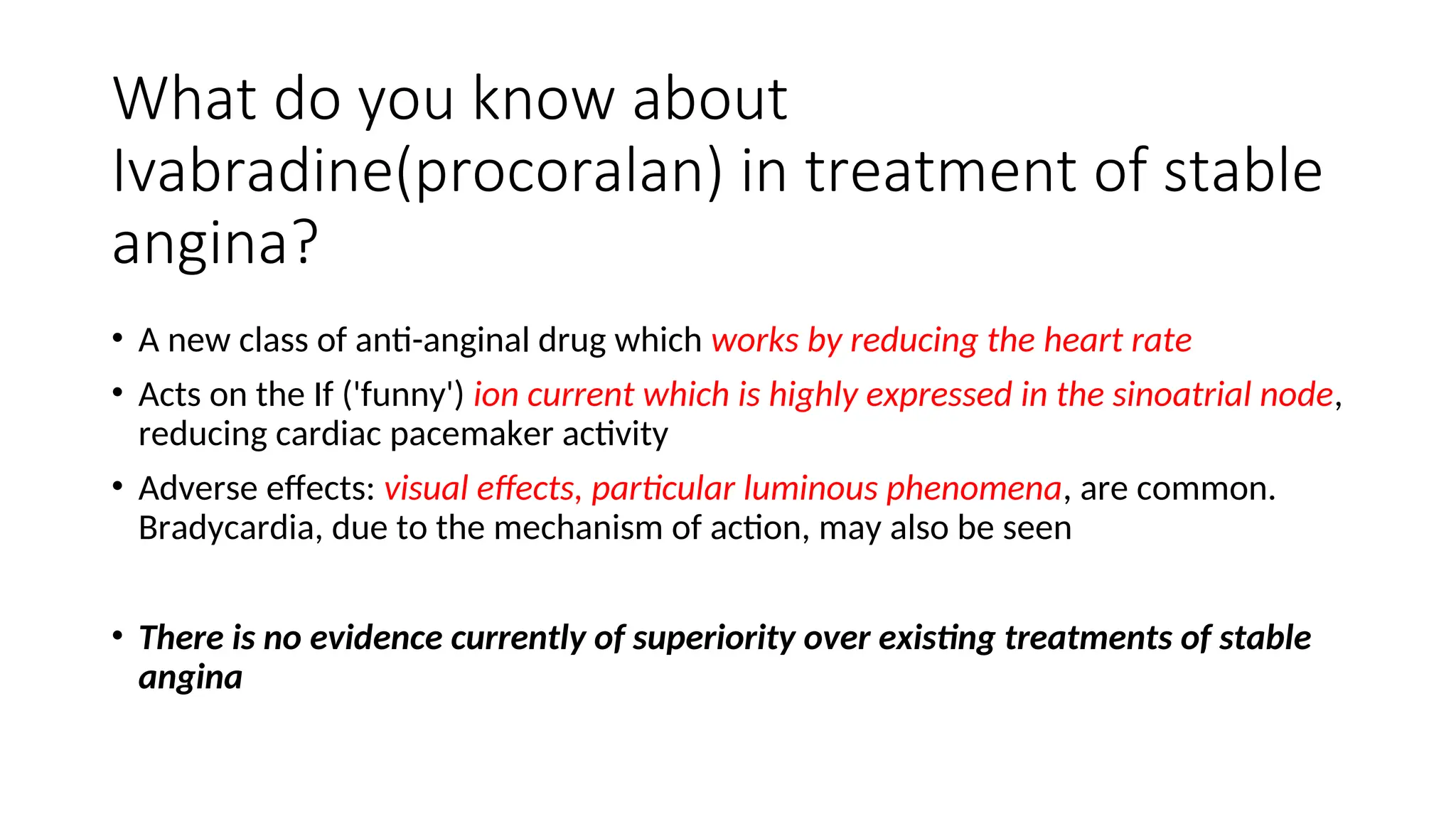 What do you know about
Ivabradine(procoralan) in treatment of stable
angina?
• A new class of anti-anginal drug which works by reducing the heart rate
• Acts on the If ('funny') ion current which is highly expressed in the sinoatrial node,
reducing cardiac pacemaker activity
• Adverse effects: visual effects, particular luminous phenomena, are common.
Bradycardia, due to the mechanism of action, may also be seen
• There is no evidence currently of superiority over existing treatments of stable
angina
 
