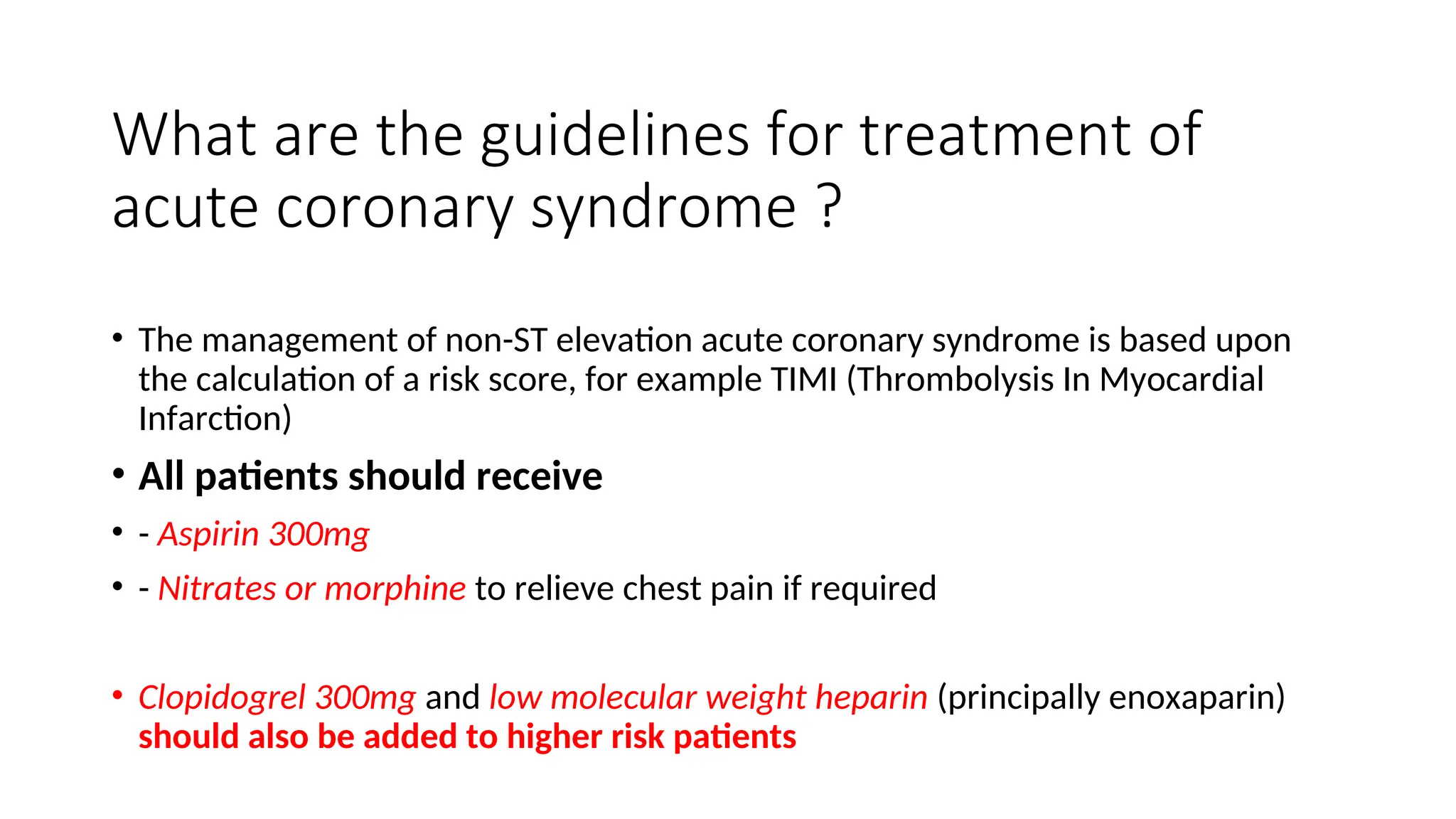 What are the guidelines for treatment of
acute coronary syndrome ?
• The management of non-ST elevation acute coronary syndrome is based upon
the calculation of a risk score, for example TIMI (Thrombolysis In Myocardial
Infarction)
• All patients should receive
• - Aspirin 300mg
• - Nitrates or morphine to relieve chest pain if required
• Clopidogrel 300mg and low molecular weight heparin (principally enoxaparin)
should also be added to higher risk patients
 