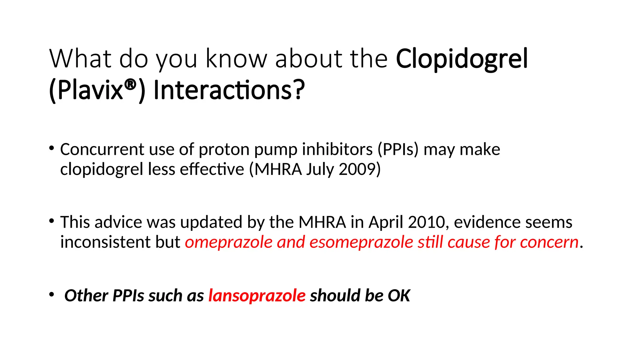What do you know about the Clopidogrel
(Plavix®) Interactions?
• Concurrent use of proton pump inhibitors (PPIs) may make
clopidogrel less effective (MHRA July 2009)
• This advice was updated by the MHRA in April 2010, evidence seems
inconsistent but omeprazole and esomeprazole still cause for concern.
• Other PPIs such as lansoprazole should be OK
 
