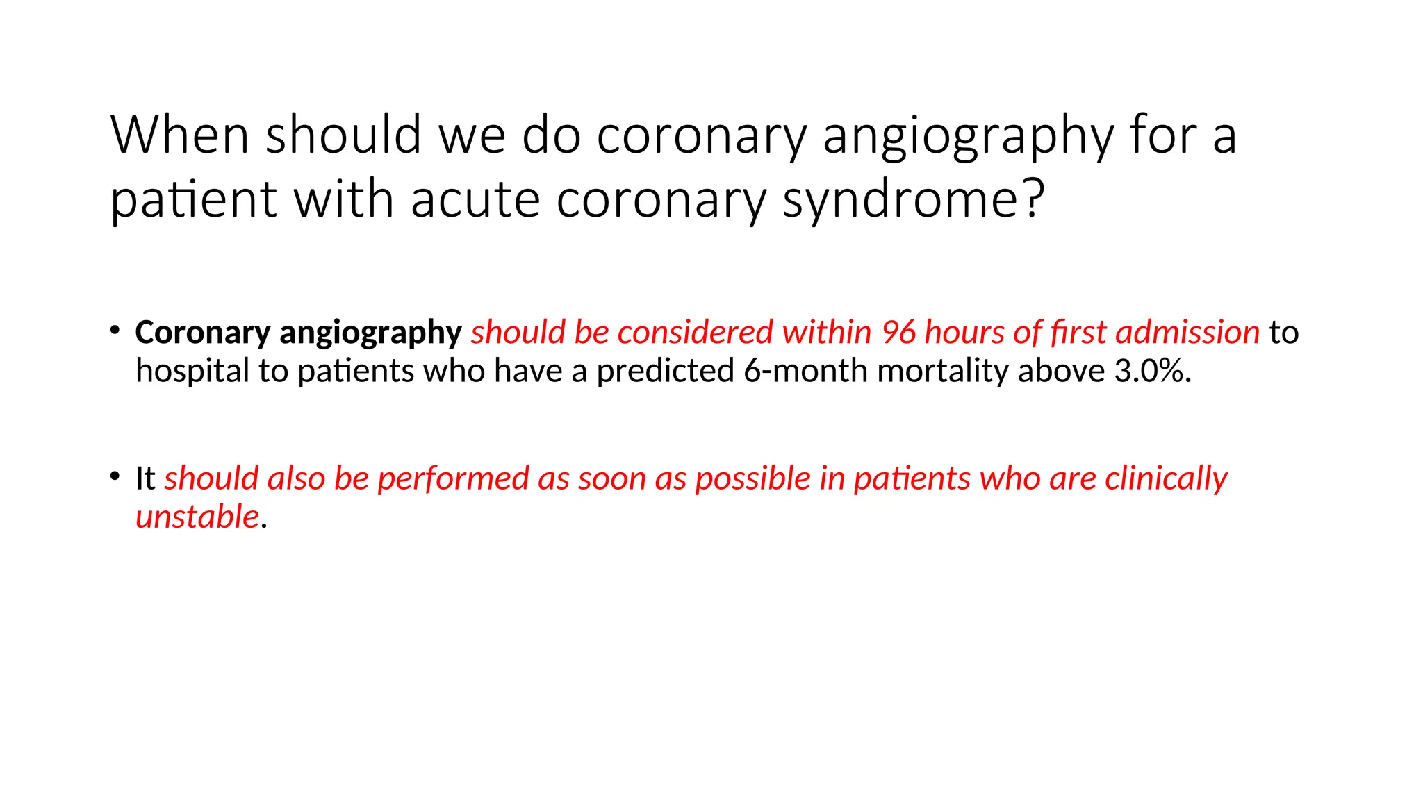 When should we do coronary angiography for a
patient with acute coronary syndrome?
• Coronary angiography should be considered within 96 hours of first admission to
hospital to patients who have a predicted 6-month mortality above 3.0%.
• It should also be performed as soon as possible in patients who are clinically
unstable.
 