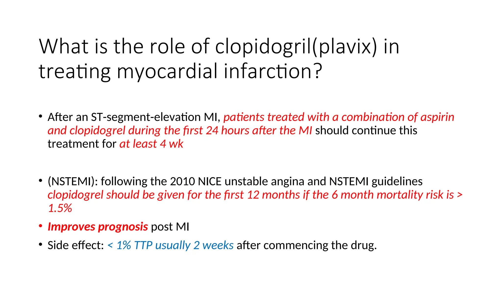 What is the role of clopidogril(plavix) in
treating myocardial infarction?
• After an ST-segment-elevation MI, patients treated with a combination of aspirin
and clopidogrel during the first 24 hours after the MI should continue this
treatment for at least 4 wk
• (NSTEMI): following the 2010 NICE unstable angina and NSTEMI guidelines
clopidogrel should be given for the first 12 months if the 6 month mortality risk is >
1.5%
• Improves prognosis post MI
• Side effect: < 1% TTP usually 2 weeks after commencing the drug.
 