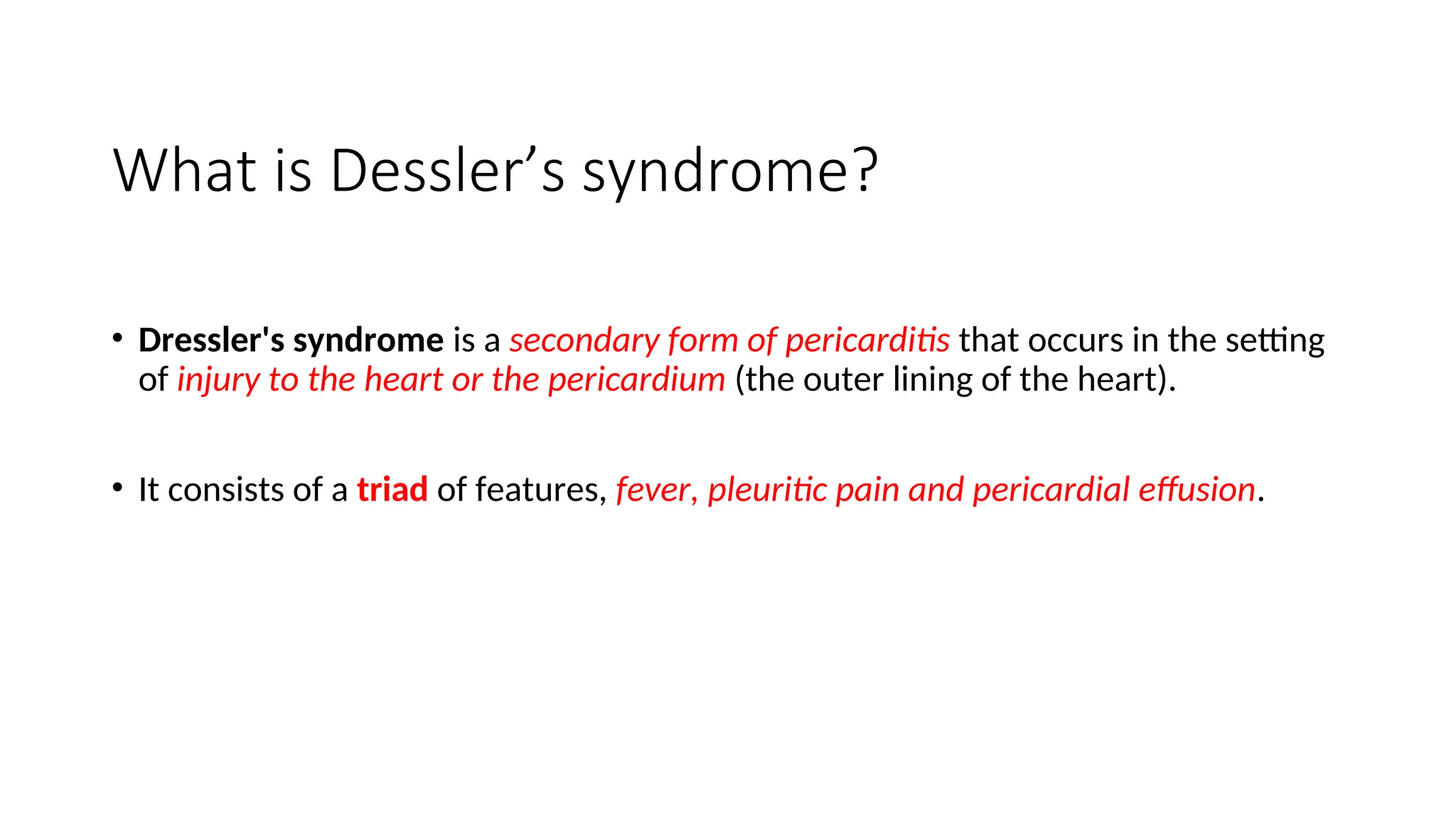 What is Dessler’s syndrome?
• Dressler's syndrome is a secondary form of pericarditis that occurs in the setting
of injury to the heart or the pericardium (the outer lining of the heart).
• It consists of a triad of features, fever, pleuritic pain and pericardial effusion.
 
