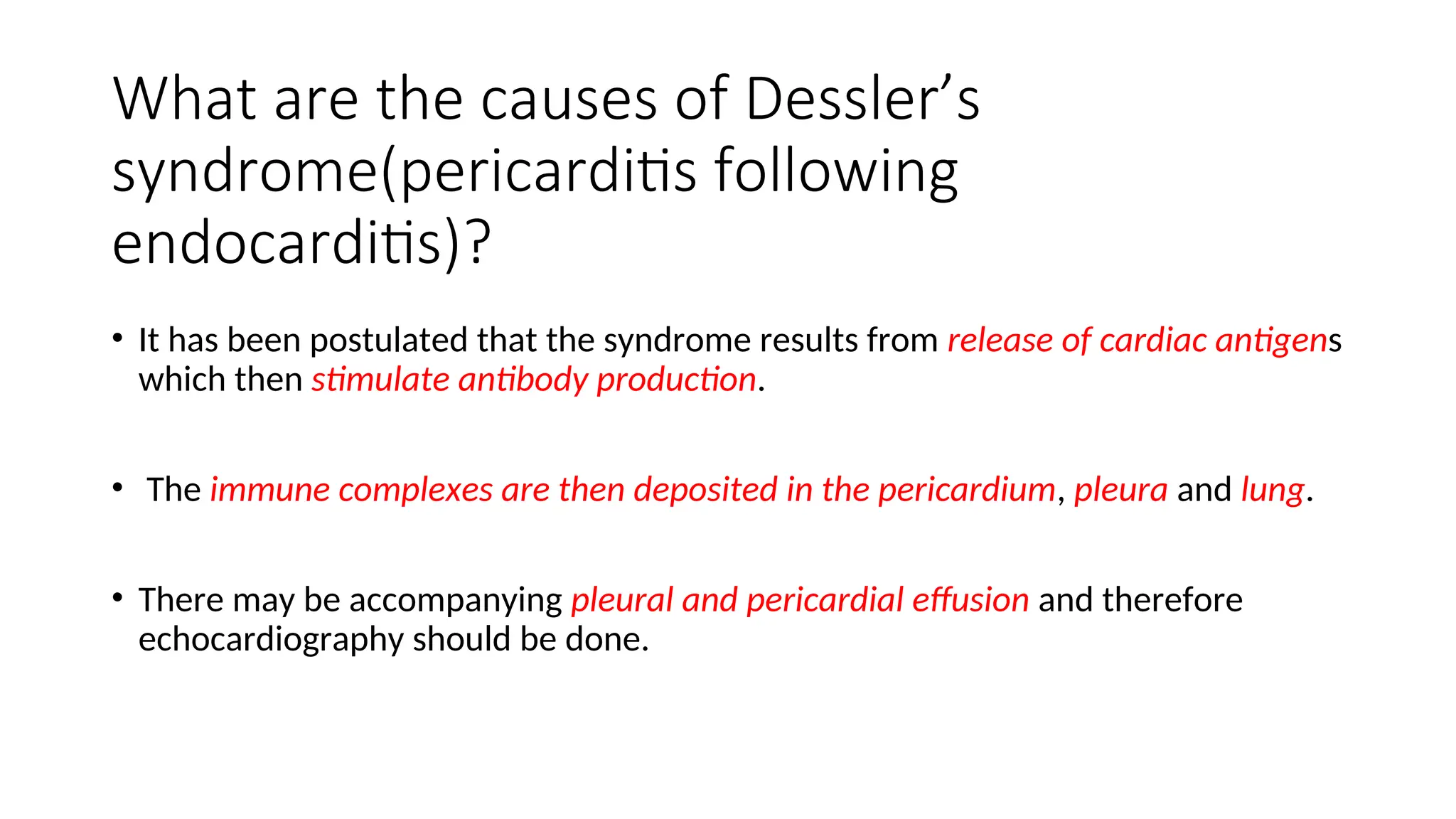 What are the causes of Dessler’s
syndrome(pericarditis following
endocarditis)?
• It has been postulated that the syndrome results from release of cardiac antigens
which then stimulate antibody production.
• The immune complexes are then deposited in the pericardium, pleura and lung.
• There may be accompanying pleural and pericardial effusion and therefore
echocardiography should be done.
 