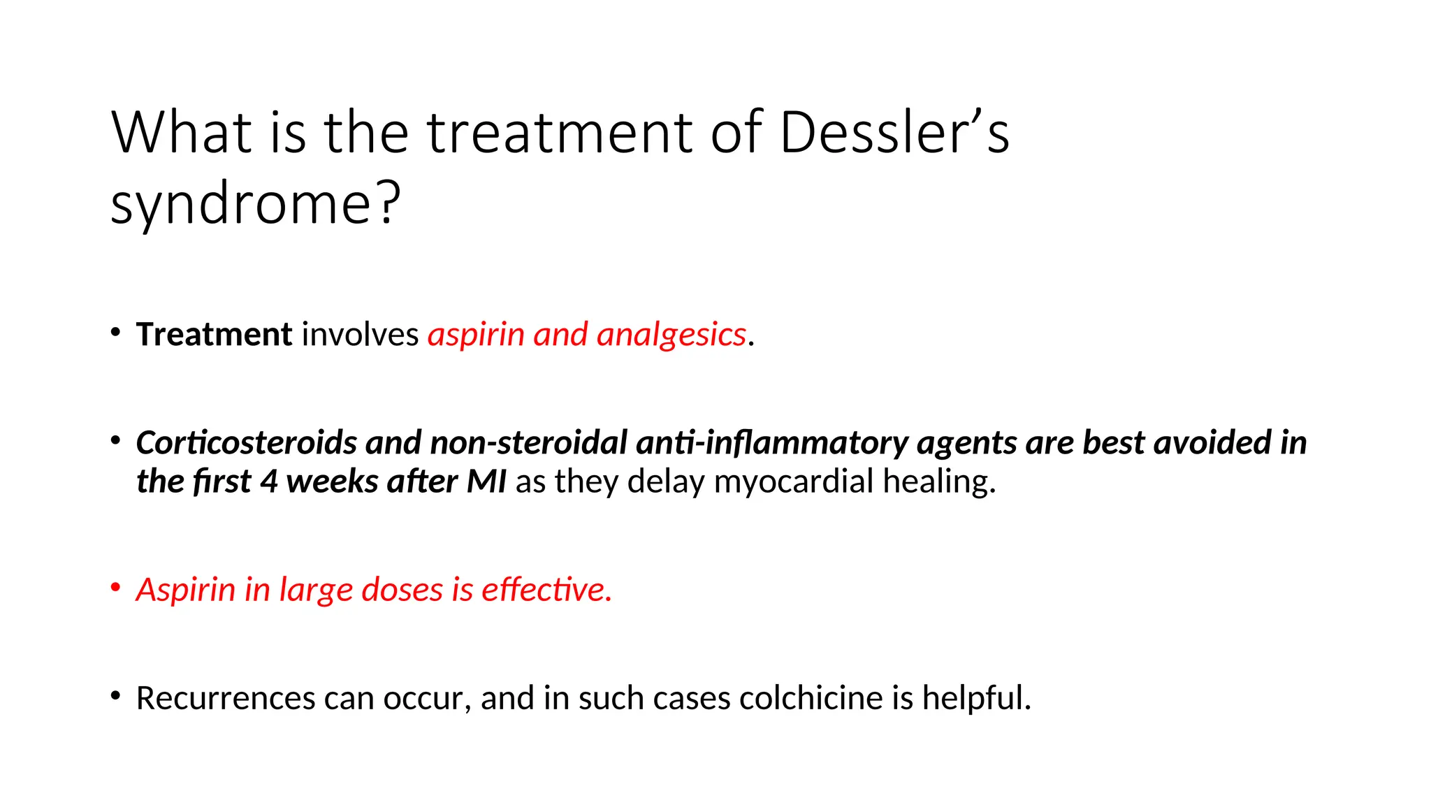 What is the treatment of Dessler’s
syndrome?
• Treatment involves aspirin and analgesics.
• Corticosteroids and non-steroidal anti-inflammatory agents are best avoided in
the first 4 weeks after MI as they delay myocardial healing.
• Aspirin in large doses is effective.
• Recurrences can occur, and in such cases colchicine is helpful.
 