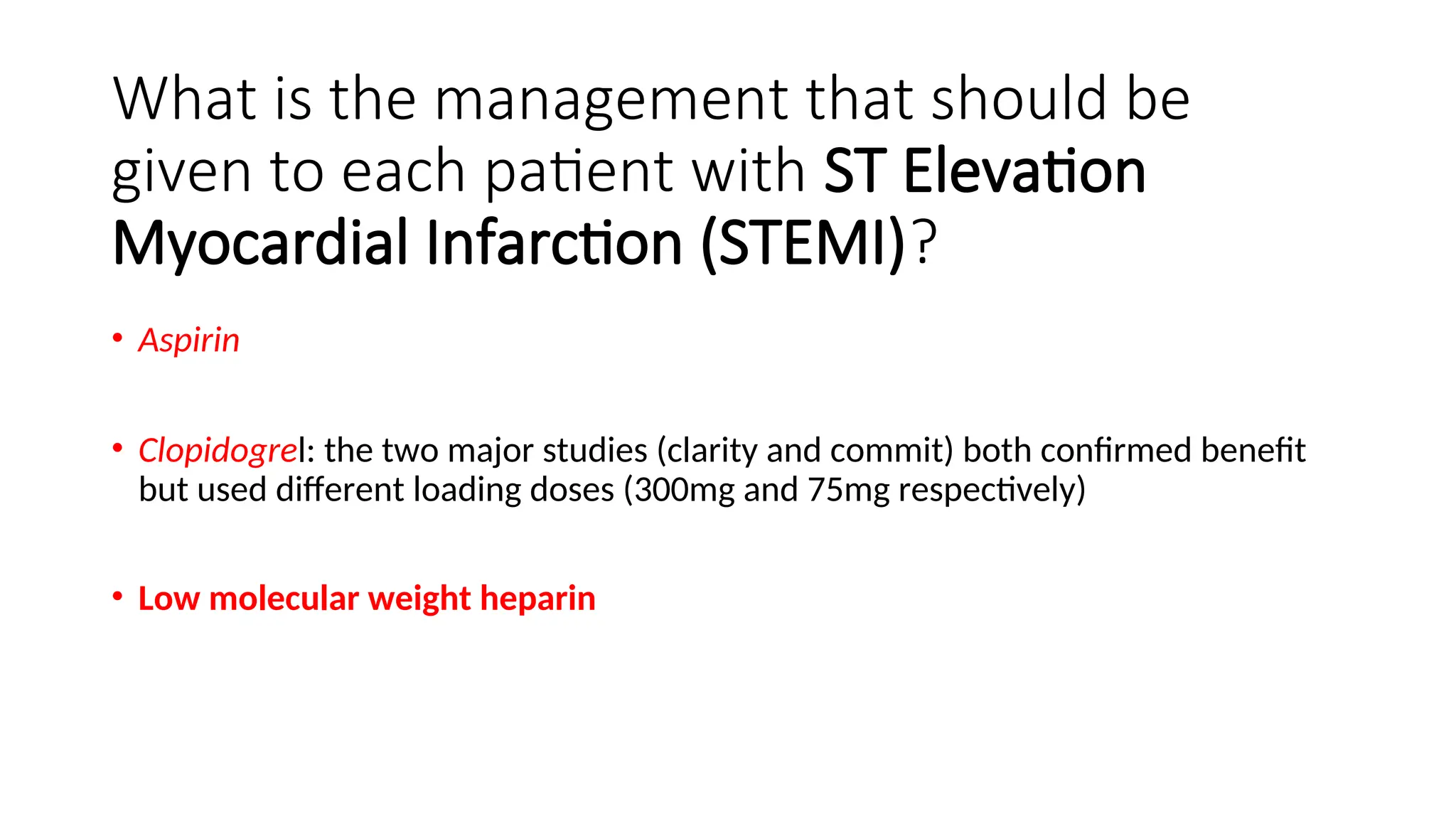 What is the management that should be
given to each patient with ST Elevation
Myocardial Infarction (STEMI)?
• Aspirin
• Clopidogrel: the two major studies (clarity and commit) both confirmed benefit
but used different loading doses (300mg and 75mg respectively)
• Low molecular weight heparin
 