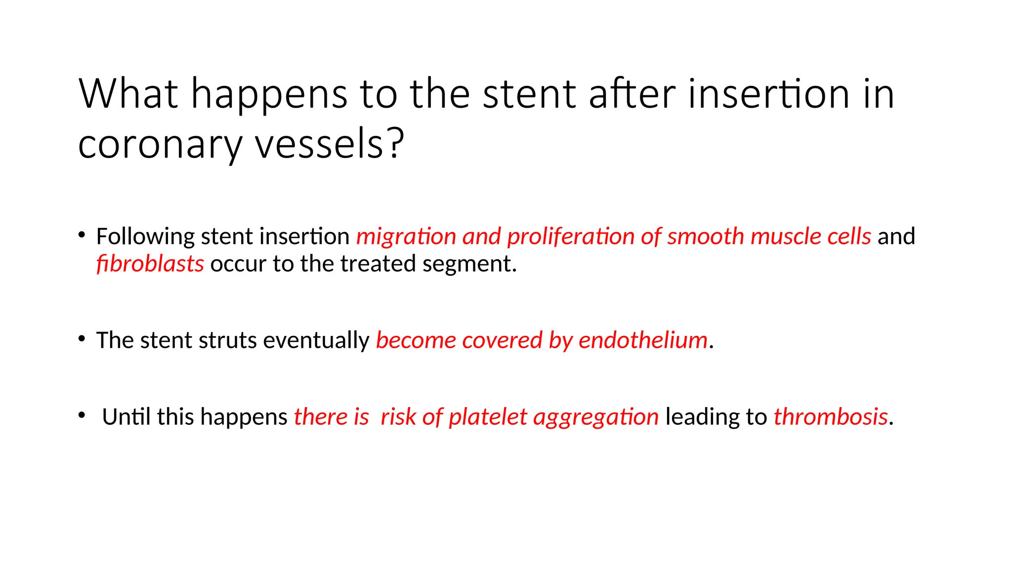 What happens to the stent after insertion in
coronary vessels?
• Following stent insertion migration and proliferation of smooth muscle cells and
fibroblasts occur to the treated segment.
• The stent struts eventually become covered by endothelium.
• Until this happens there is risk of platelet aggregation leading to thrombosis.
 