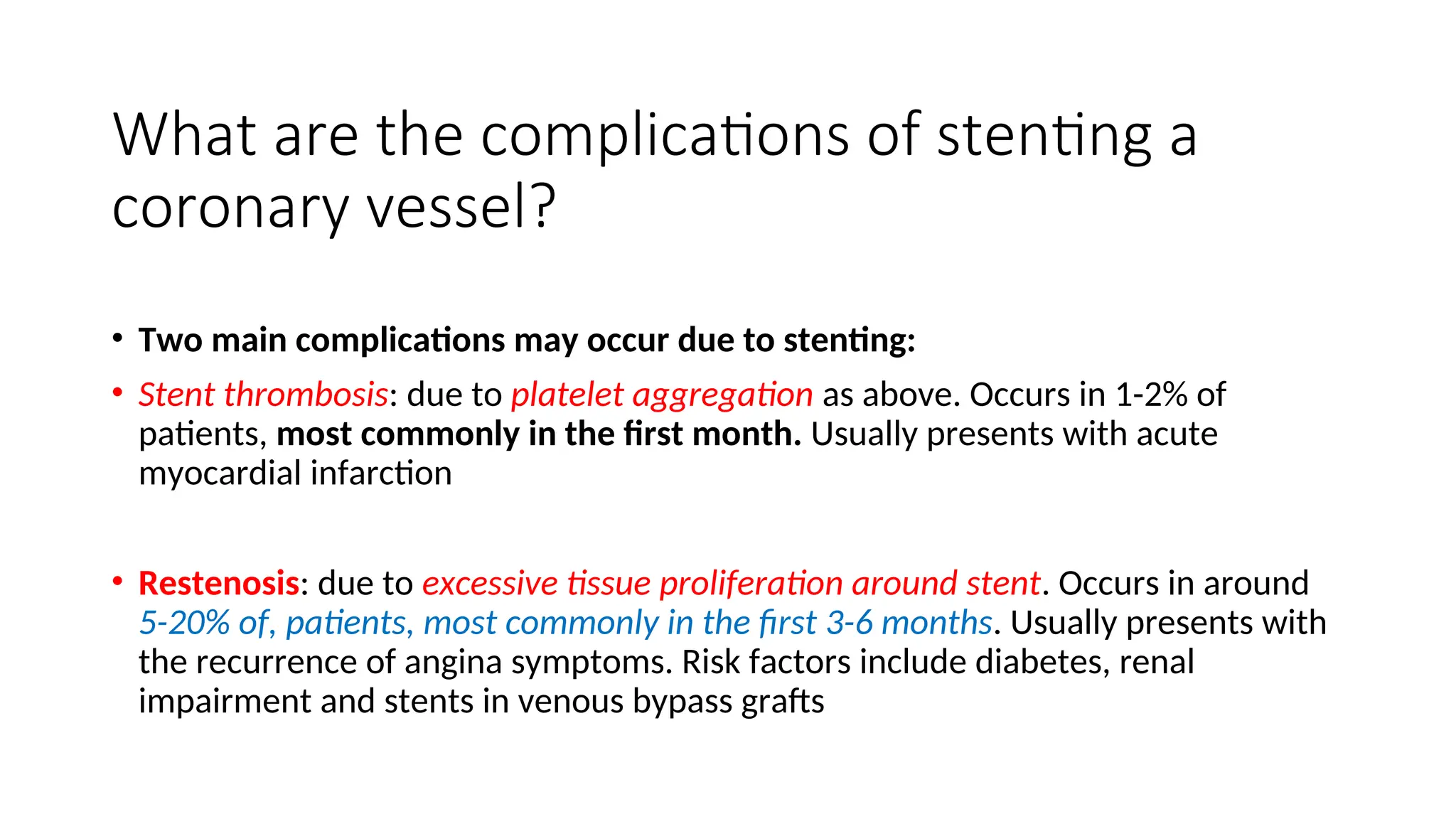 What are the complications of stenting a
coronary vessel?
• Two main complications may occur due to stenting:
• Stent thrombosis: due to platelet aggregation as above. Occurs in 1-2% of
patients, most commonly in the first month. Usually presents with acute
myocardial infarction
• Restenosis: due to excessive tissue proliferation around stent. Occurs in around
5-20% of, patients, most commonly in the first 3-6 months. Usually presents with
the recurrence of angina symptoms. Risk factors include diabetes, renal
impairment and stents in venous bypass grafts
 
